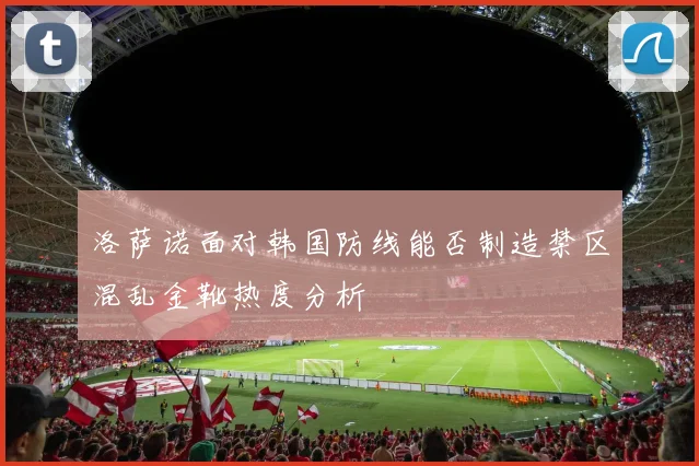 洛萨诺面对韩国防线能否制造禁区混乱金靴热度分析