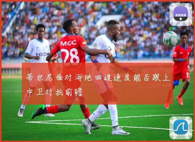 蒂尔尼面对海地回追速度能否跟上中卫对抗前瞻