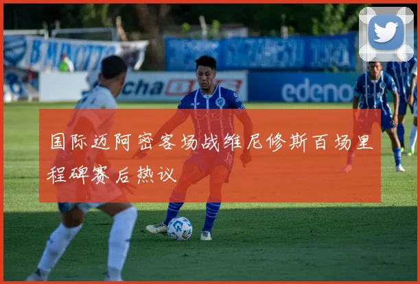 国际迈阿密客场战维尼修斯百场里程碑赛后热议