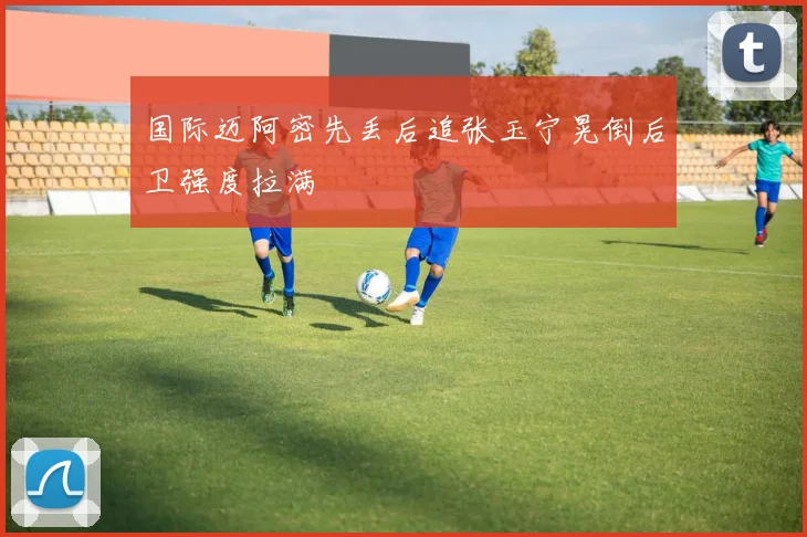 国际迈阿密先丢后追张玉宁晃倒后卫强度拉满