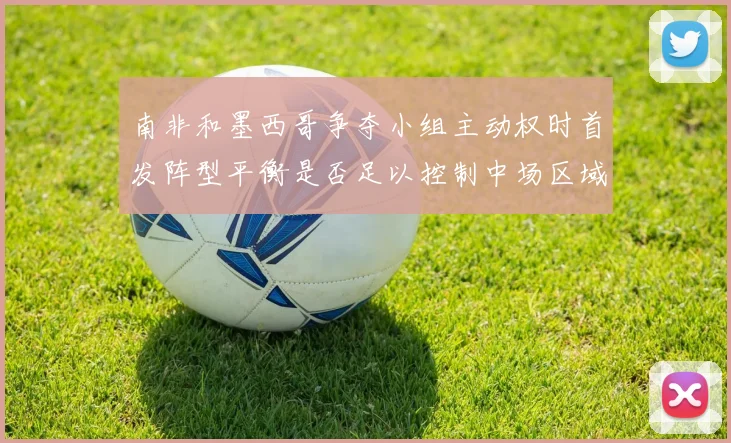 南非和墨西哥争夺小组主动权时首发阵型平衡是否足以控制中场区域