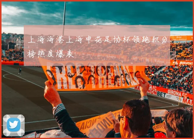 上海海港上海申花足协杯领跑积分榜热度爆表