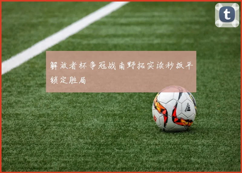 解放者杯争冠战南野拓实读秒扳平锁定胜局