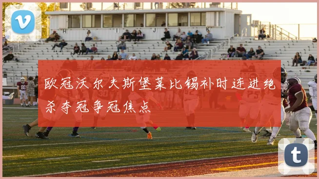 欧冠沃尔夫斯堡莱比锡补时连进绝杀夺冠争冠焦点