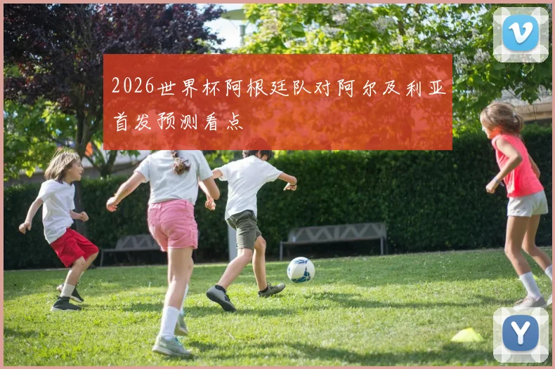 2026世界杯阿根廷队对阿尔及利亚首发预测看点