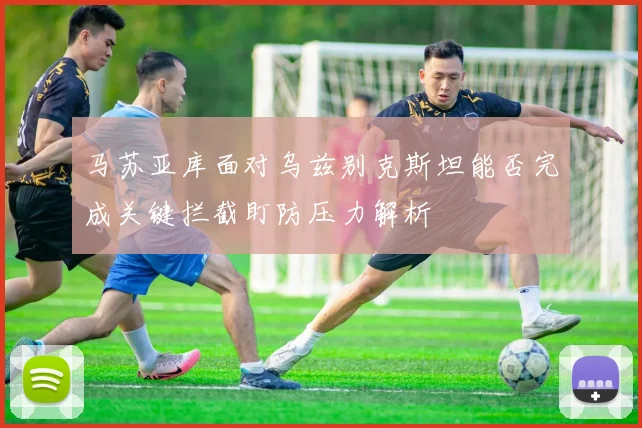 马苏亚库面对乌兹别克斯坦能否完成关键拦截盯防压力解析