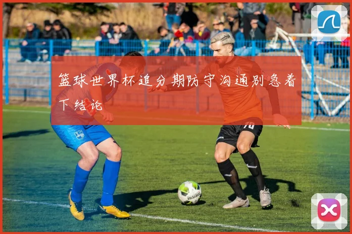 篮球世界杯追分期防守沟通别急着下结论
