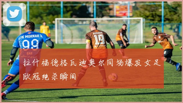 拉什福德格瓦迪奥尔同场爆发女足欧冠绝杀瞬间