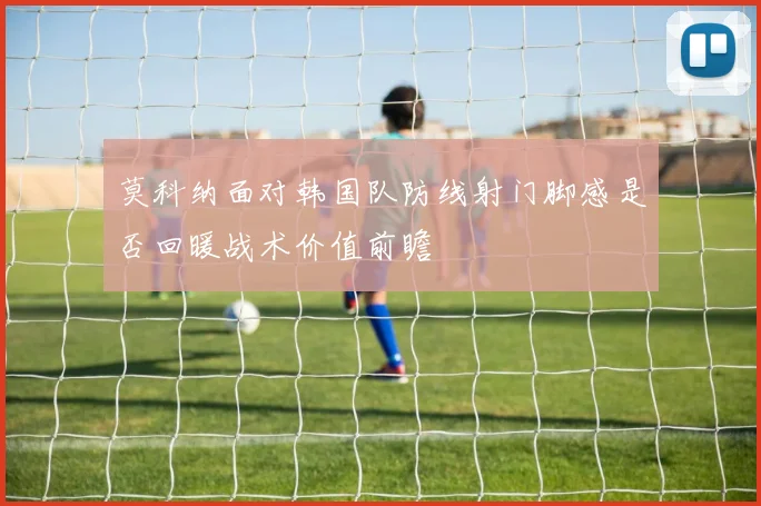 莫科纳面对韩国队防线射门脚感是否回暖战术价值前瞻