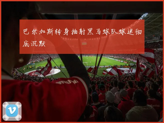 巴尔加斯转身抽射黑马球队球迷彻底沉默