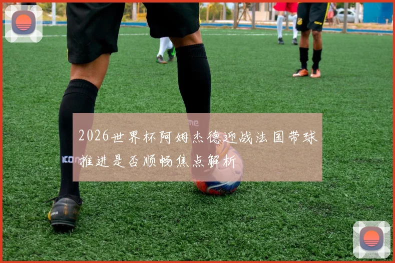 2026世界杯阿姆杰德迎战法国带球推进是否顺畅焦点解析
