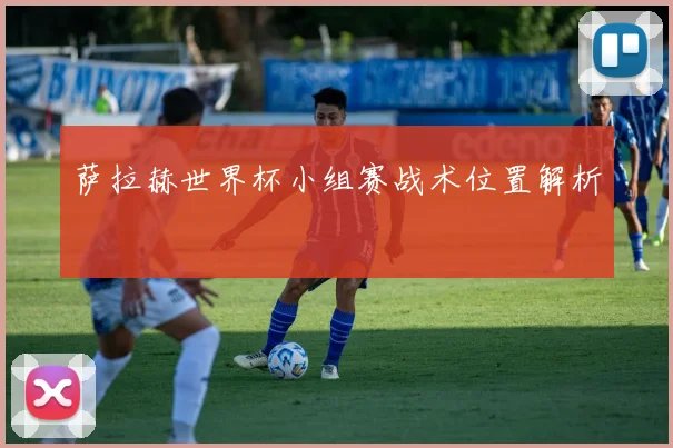 萨拉赫世界杯小组赛战术位置解析