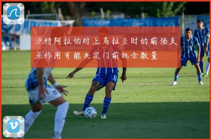 沙特阿拉伯对上乌拉圭时的前场支点作用可能决定门前机会数量
