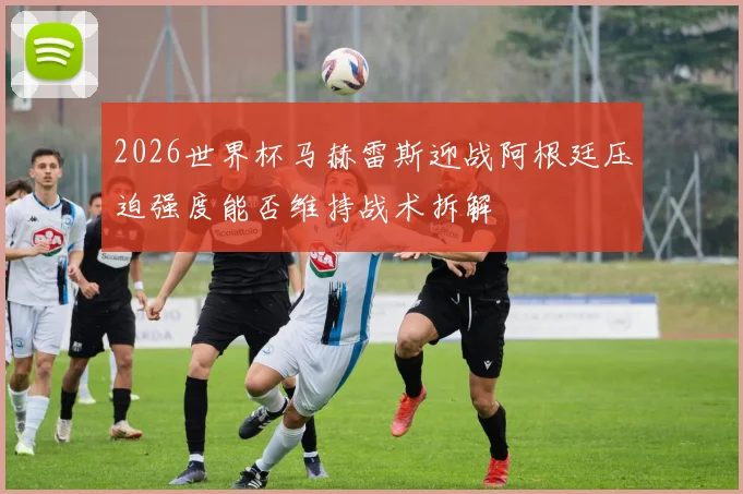 2026世界杯马赫雷斯迎战阿根廷压迫强度能否维持战术拆解