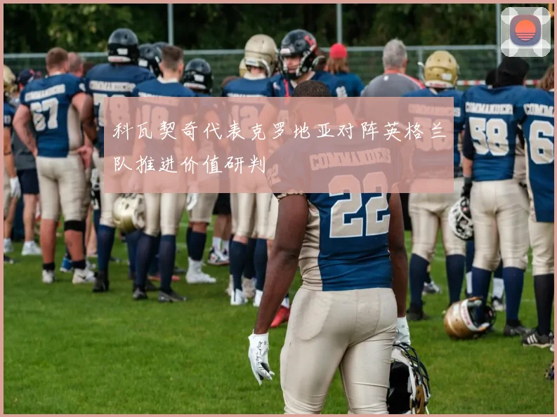 科瓦契奇代表克罗地亚对阵英格兰队推进价值研判