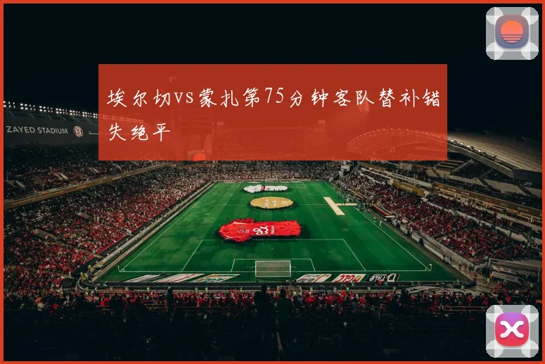 埃尔切vs蒙扎第75分钟客队替补错失绝平