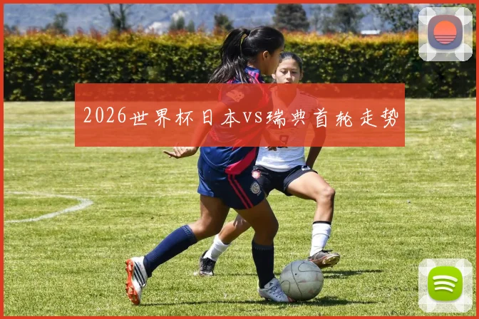 2026世界杯日本vs瑞典首轮走势
