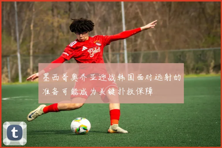墨西哥奥乔亚迎战韩国面对远射的准备可能成为关键扑救保障