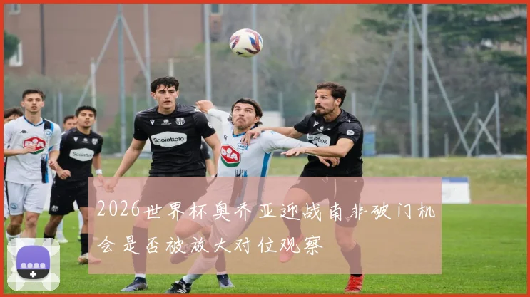 2026世界杯奥乔亚迎战南非破门机会是否被放大对位观察