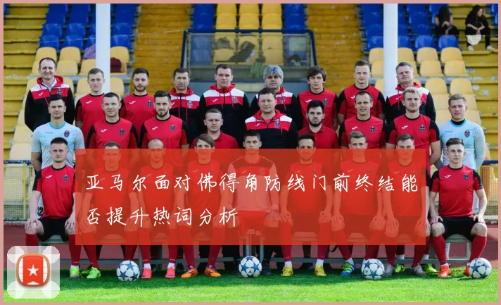 亚马尔面对佛得角防线门前终结能否提升热词分析