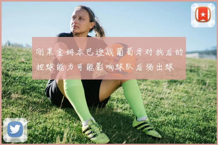 刚果金姆本巴迎战葡萄牙对抗后的控球能力可能影响球队后场出球