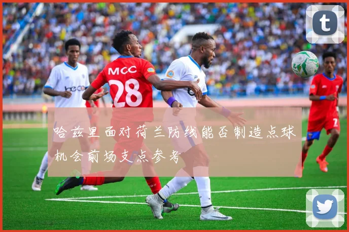 哈兹里面对荷兰防线能否制造点球机会前场支点参考