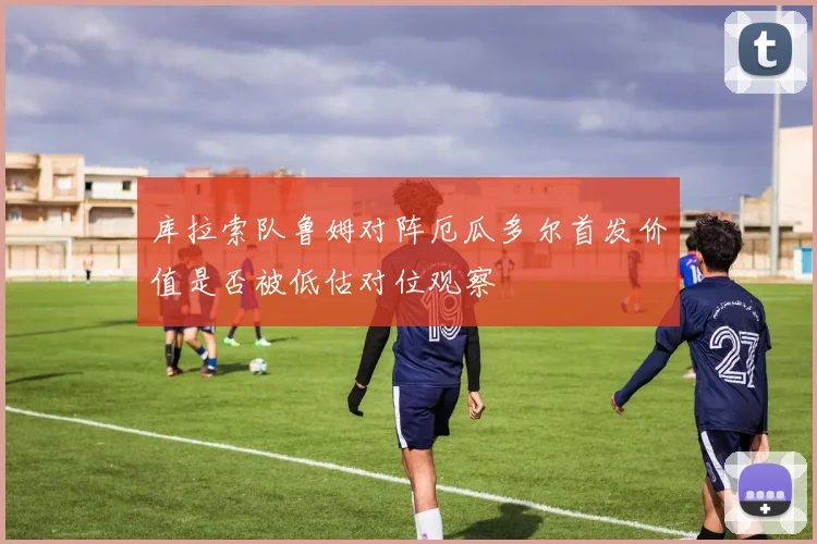库拉索队鲁姆对阵厄瓜多尔首发价值是否被低估对位观察