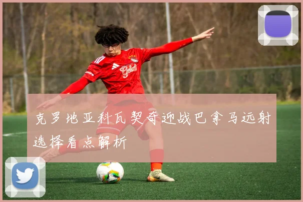 克罗地亚科瓦契奇迎战巴拿马远射选择看点解析