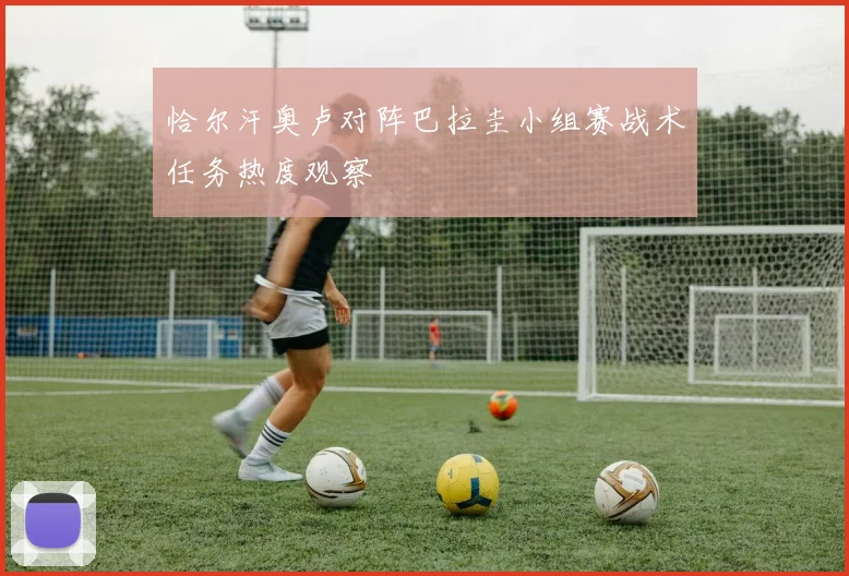恰尔汗奥卢对阵巴拉圭小组赛战术任务热度观察